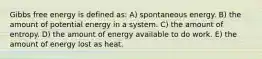 Gibbs free energy is defined as: A) spontaneous energy. B) the amount of potential energy in a system. C) the amount of entropy. D) the amount of energy available to do work. E) the amount of energy lost as heat.