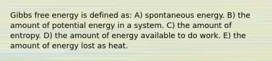 <a href='https://www.questionai.com/knowledge/kJYzjvNa6b-gibbs-free-energy' class='anchor-knowledge'>gibbs free energy</a> is defined as: A) spontaneous energy. B) the amount of potential energy in a system. C) the amount of entropy. D) the amount of energy available to do work. E) the amount of energy lost as heat.