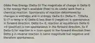 Gibbs Free Energy (Delta G) The magnitude of change in Delta G is the energy that's available (free) to do useful work from a chemical reaction. Spontaneity of reaction determined by changes in enthalpy and in entropy. Delta G= Delta H - T(Delta S) (T is temp in K) Delta G less than 0 (negative) is spontaneous in forward direction. Delta G= 0; reaction at equilibrium Delta G >0 (positive) is non-spontaneous in the forward direction. So if Delta G for reaction is + (non-spon) in the forward direction then Delta g in reverse reaction is same magnitude but negative and therefore spontaneous.