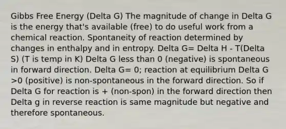 Gibbs Free Energy (Delta G) The magnitude of change in Delta G is the energy that's available (free) to do useful work from a chemical reaction. Spontaneity of reaction determined by changes in enthalpy and in entropy. Delta G= Delta H - T(Delta S) (T is temp in K) Delta G less than 0 (negative) is spontaneous in forward direction. Delta G= 0; reaction at equilibrium Delta G >0 (positive) is non-spontaneous in the forward direction. So if Delta G for reaction is + (non-spon) in the forward direction then Delta g in reverse reaction is same magnitude but negative and therefore spontaneous.