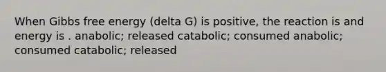 When Gibbs free energy (delta G) is positive, the reaction is and energy is . anabolic; released catabolic; consumed anabolic; consumed catabolic; released