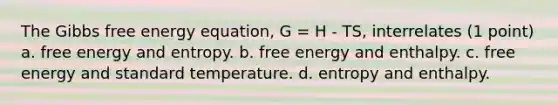 The Gibbs free energy equation, G = H - TS, interrelates (1 point) a. free energy and entropy. b. free energy and enthalpy. c. free energy and standard temperature. d. entropy and enthalpy.