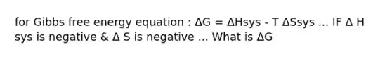 for Gibbs free energy equation : ΔG = ΔHsys - T ΔSsys ... IF Δ H sys is negative & Δ S is negative ... What is ΔG