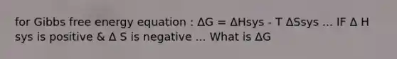 for Gibbs free energy equation : ΔG = ΔHsys - T ΔSsys ... IF Δ H sys is positive & Δ S is negative ... What is ΔG