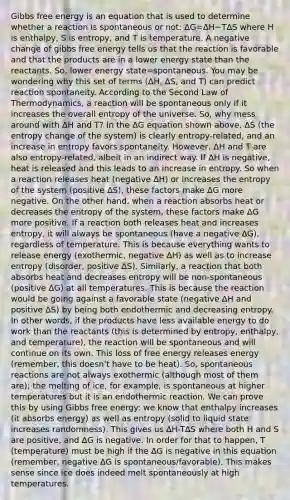 Gibbs free energy is an equation that is used to determine whether a reaction is spontaneous or not: ΔG=ΔH−TΔS where H is enthalpy, S is entropy, and T is temperature. A negative change of gibbs free energy tells us that the reaction is favorable and that the products are in a lower energy state than the reactants. So, lower energy state=spontaneous. You may be wondering why this set of terms (∆H, ∆S, and T) can predict reaction spontaneity. According to the Second Law of Thermodynamics, a reaction will be spontaneous only if it increases the overall entropy of the universe. So, why mess around with ΔH and T? In the ΔG equation shown above, ΔS (the entropy change of the system) is clearly entropy-related, and an increase in entropy favors spontaneity. However, ΔH and T are also entropy-related, albeit in an indirect way. If ∆H is negative, heat is released and this leads to an increase in entropy. So when a reaction releases heat (negative ∆H) or increases the entropy of the system (positive ΔS), these factors make ∆G more negative. On the other hand, when a reaction absorbs heat or decreases the entropy of the system, these factors make ∆G more positive. If a reaction both releases heat and increases entropy, it will always be spontaneous (have a negative ∆G), regardless of temperature. This is because everything wants to release energy (exothermic, negative ∆H) as well as to increase entropy (disorder, positive ∆S). Similarly, a reaction that both absorbs heat and decreases entropy will be non-spontaneous (positive ∆G) at all temperatures. This is because the reaction would be going against a favorable state (negative ∆H and positive ∆S) by being both endothermic and decreasing entropy. In other words, if the products have less available energy to do work than the reactants (this is determined by entropy, enthalpy, and temperature), the reaction will be spontaneous and will continue on its own. This loss of free energy releases energy (remember, this doesn't have to be heat). So, spontaneous reactions are not always exothermic (although most of them are); the melting of ice, for example, is spontaneous at higher temperatures but it is an endothermic reaction. We can prove this by using Gibbs free energy: we know that enthalpy increases (it absorbs energy) as well as entropy (solid to liquid state increases randomness). This gives us ∆H-T∆S where both H and S are positive, and ∆G is negative. In order for that to happen, T (temperature) must be high if the ∆G is negative in this equation (remember, negative ∆G is spontaneous/favorable). This makes sense since ice does indeed melt spontaneously at high temperatures.