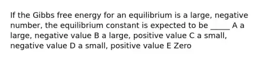 If the Gibbs free energy for an equilibrium is a large, negative number, the equilibrium constant is expected to be _____ A a large, negative value B a large, positive value C a small, negative value D a small, positive value E Zero