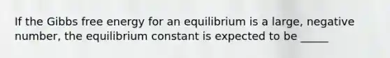 If the Gibbs free energy for an equilibrium is a large, negative number, the equilibrium constant is expected to be _____