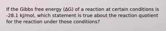 If the Gibbs free energy (∆G) of a reaction at certain conditions is -28.1 kJ/mol, which statement is true about the reaction quotient for the reaction under those conditions?