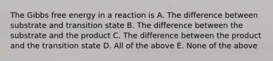 The Gibbs free energy in a reaction is A. The difference between substrate and transition state B. The difference between the substrate and the product C. The difference between the product and the transition state D. All of the above E. None of the above