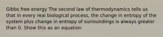 Gibbs free energy The second law of thermodynamics tells us that in every real biological process, the change in entropy of the system plus change in entropy of surroundings is always greater than 0. Show this as an equation