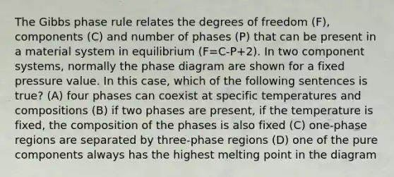 The Gibbs phase rule relates the degrees of freedom (F), components (C) and number of phases (P) that can be present in a material system in equilibrium (F=C-P+2). In two component systems, normally the phase diagram are shown for a fixed pressure value. In this case, which of the following sentences is true? (A) four phases can coexist at specific temperatures and compositions (B) if two phases are present, if the temperature is fixed, the composition of the phases is also fixed (C) one-phase regions are separated by three-phase regions (D) one of the pure components always has the highest melting point in the diagram