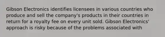 Gibson Electronics identifies licensees in various countries who produce and sell the company's products in their countries in return for a royalty fee on every unit sold. Gibson Electronics' approach is risky because of the problems associated with