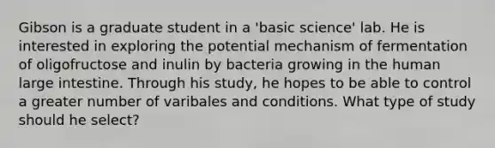 Gibson is a graduate student in a 'basic science' lab. He is interested in exploring the potential mechanism of fermentation of oligofructose and inulin by bacteria growing in the human large intestine. Through his study, he hopes to be able to control a greater number of varibales and conditions. What type of study should he select?