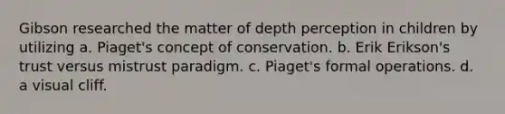 Gibson researched the matter of depth perception in children by utilizing a. Piaget's concept of conservation. b. Erik Erikson's trust versus mistrust paradigm. c. Piaget's formal operations. d. a visual cliff.