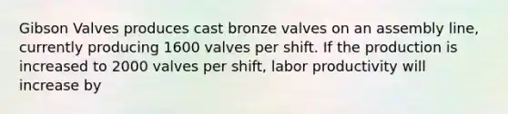 Gibson Valves produces cast bronze valves on an assembly line, currently producing 1600 valves per shift. If the production is increased to 2000 valves per shift, labor productivity will increase by