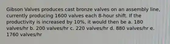 Gibson Valves produces cast bronze valves on an assembly line, currently producing 1600 valves each 8-hour shift. If the productivity is increased by 10%, it would then be a. 180 valves/hr b. 200 valves/hr c. 220 valves/hr d. 880 valves/hr e. 1760 valves/hr