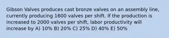 Gibson Valves produces cast bronze valves on an assembly line, currently producing 1600 valves per shift. If the production is increased to 2000 valves per shift, labor productivity will increase by A) 10% B) 20% C) 25% D) 40% E) 50%