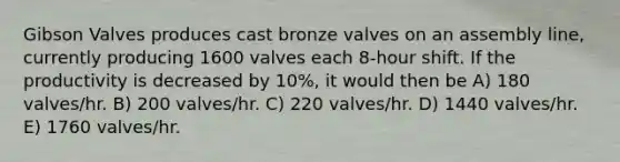 Gibson Valves produces cast bronze valves on an assembly line, currently producing 1600 valves each 8-hour shift. If the productivity is decreased by 10%, it would then be A) 180 valves/hr. B) 200 valves/hr. C) 220 valves/hr. D) 1440 valves/hr. E) 1760 valves/hr.