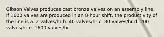 Gibson Valves produces cast bronze valves on an assembly line. If 1600 valves are produced in an 8-hour shift, the productivity of the line is a. 2 valves/hr b. 40 valves/hr c. 80 valves/hr d. 200 valves/hr e. 1600 valves/hr