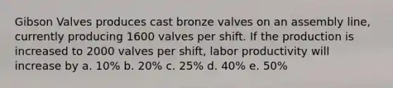 Gibson Valves produces cast bronze valves on an assembly line, currently producing 1600 valves per shift. If the production is increased to 2000 valves per shift, labor productivity will increase by a. 10% b. 20% c. 25% d. 40% e. 50%