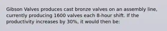 Gibson Valves produces cast bronze valves on an assembly line, currently producing 1600 valves each 8-hour shift. If the productivity increases by 30%, it would then be: