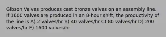 Gibson Valves produces cast bronze valves on an assembly line. If 1600 valves are produced in an 8-hour shift, the productivity of the line is A) 2 valves/hr B) 40 valves/hr C) 80 valves/hr D) 200 valves/hr E) 1600 valves/hr