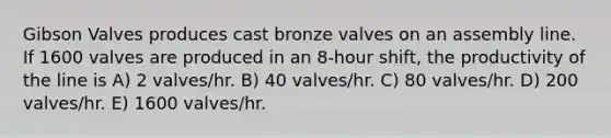 Gibson Valves produces cast bronze valves on an assembly line. If 1600 valves are produced in an 8-hour shift, the productivity of the line is A) 2 valves/hr. B) 40 valves/hr. C) 80 valves/hr. D) 200 valves/hr. E) 1600 valves/hr.