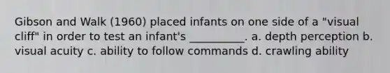 Gibson and Walk (1960) placed infants on one side of a "visual cliff" in order to test an infant's __________. a. depth perception b. visual acuity c. ability to follow commands d. crawling ability