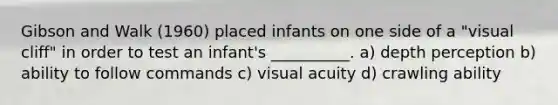 Gibson and Walk (1960) placed infants on one side of a "visual cliff" in order to test an infant's __________. a) depth perception b) ability to follow commands c) visual acuity d) crawling ability