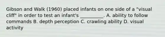 Gibson and Walk (1960) placed infants on one side of a "visual cliff" in order to test an infant's __________. A. ability to follow commands B. depth perception C. crawling ability D. visual activity