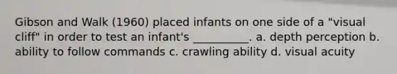 Gibson and Walk (1960) placed infants on one side of a "visual cliff" in order to test an infant's __________. a. depth perception b. ability to follow commands c. crawling ability d. visual acuity