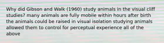 Why did Gibson and Walk (1960) study animals in the visual cliff studies? many animals are fully mobile within hours after birth the animals could be raised in visual isolation studying animals allowed them to control for perceptual experience all of the above