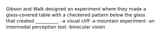 Gibson and Walk designed an experiment where they made a glass-covered table with a checkered pattern below the glass that created __________. -a visual cliff -a mountain experiment -an intermodal perception test -binocular vision