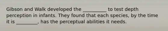 Gibson and Walk developed the __________ to test depth perception in infants. They found that each species, by the time it is _________, has the perceptual abilities it needs.