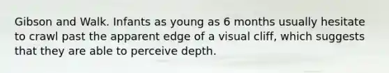 Gibson and Walk. Infants as young as 6 months usually hesitate to crawl past the apparent edge of a visual cliff, which suggests that they are able to perceive depth.