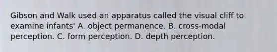 Gibson and Walk used an apparatus called the visual cliff to examine infants' A. object permanence. B. cross-modal perception. C. form perception. D. depth perception.