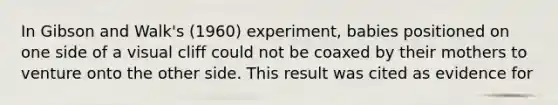 In Gibson and Walk's (1960) experiment, babies positioned on one side of a visual cliff could not be coaxed by their mothers to venture onto the other side. This result was cited as evidence for