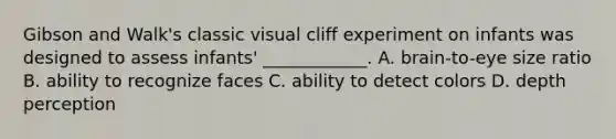 Gibson and Walk's classic visual cliff experiment on infants was designed to assess infants' ____________. A. brain-to-eye size ratio B. ability to recognize faces C. ability to detect colors D. depth perception