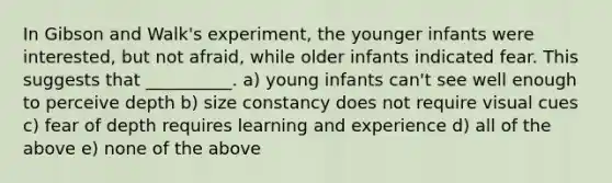 In Gibson and Walk's experiment, the younger infants were interested, but not afraid, while older infants indicated fear. This suggests that __________. a) young infants can't see well enough to perceive depth b) size constancy does not require visual cues c) fear of depth requires learning and experience d) all of the above e) none of the above