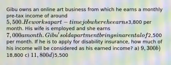 Gibu owns an online art business from which he earns a monthly pre-tax income of around 5,500. He works a part-time job where he earns3,800 per month. His wife is employed and she earns 7,000 a month. Gibu's old apartment brings in a rental of2,500 per month. If he is to apply for disability insurance, how much of his income will be considered as his earned income? a) 9,300 b)18,800 c) 11,800 d)5,500