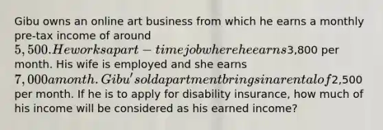 Gibu owns an online art business from which he earns a monthly pre-tax income of around 5,500. He works a part-time job where he earns3,800 per month. His wife is employed and she earns 7,000 a month. Gibu's old apartment brings in a rental of2,500 per month. If he is to apply for disability insurance, how much of his income will be considered as his earned income?