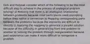 Gick and Holyoak consider which of the following to be the most difficult step to achieve in the process of analogical problem solving? a) Noticing that there is an analogous relationship between problems because most participants need prompting before they notice a connection b) Mapping corresponding parts between the problems because the elements are difficult to identify c) Applying the mapping to generate a parallel solution because of the difficulty in generalizing from one problem to another d) Solving the problem through reorganization because past experience can make it more difficult to reorganize a problem