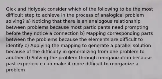 Gick and Holyoak consider which of the following to be the most difficult step to achieve in the process of analogical problem solving? a) Noticing that there is an analogous relationship between problems because most participants need prompting before they notice a connection b) Mapping corresponding parts between the problems because the elements are difficult to identify c) Applying the mapping to generate a parallel solution because of the difficulty in generalizing from one problem to another d) Solving the problem through reorganization because past experience can make it more difficult to reorganize a problem