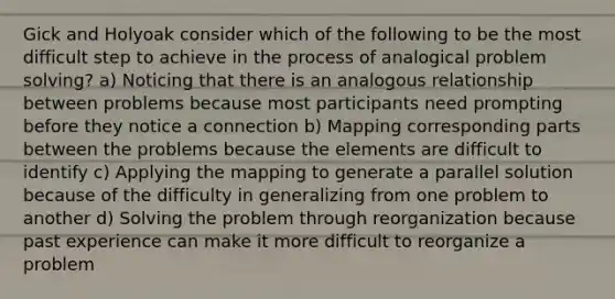 Gick and Holyoak consider which of the following to be the most difficult step to achieve in the process of analogical problem solving? a) Noticing that there is an analogous relationship between problems because most participants need prompting before they notice a connection b) Mapping corresponding parts between the problems because the elements are difficult to identify c) Applying the mapping to generate a parallel solution because of the difficulty in generalizing from one problem to another d) Solving the problem through reorganization because past experience can make it more difficult to reorganize a problem