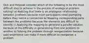 Gick and Holyoak consider which of the following to be the most difficult step to achieve in the process of analogical problem solving? a) Noticing that there is an analogous relationship between problems because most participants need prompting before they notice a connection b) Mapping corresponding parts between the problems because the elements are difficult to identify c) Applying the mapping to generate a parallel solution because of the difficulty in generalizing from one problem to another d) Solving the problem through reorganization because past experience can make it more difficult to reorganize a problem