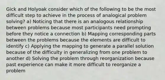 Gick and Holyoak consider which of the following to be the most difficult step to achieve in the process of analogical problem solving? a) Noticing that there is an analogous relationship between problems because most participants need prompting before they notice a connection b) Mapping corresponding parts between the problems because the elements are difficult to identify c) Applying the mapping to generate a parallel solution because of the difficulty in generalizing from one problem to another d) Solving the problem through reorganization because past experience can make it more difficult to reorganize a problem