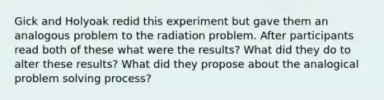 Gick and Holyoak redid this experiment but gave them an analogous problem to the radiation problem. After participants read both of these what were the results? What did they do to alter these results? What did they propose about the analogical problem solving process?