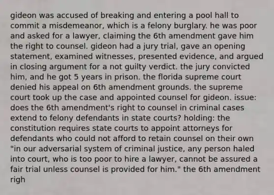 gideon was accused of breaking and entering a pool hall to commit a misdemeanor, which is a felony burglary. he was poor and asked for a lawyer, claiming the 6th amendment gave him the right to counsel. gideon had a jury trial, gave an opening statement, examined witnesses, presented evidence, and argued in closing argument for a not guilty verdict. the jury convicted him, and he got 5 years in prison. the florida supreme court denied his appeal on 6th amendment grounds. the supreme court took up the case and appointed counsel for gideon. issue: does the 6th amendment's right to counsel in criminal cases extend to felony defendants in state courts? holding: the constitution requires state courts to appoint attorneys for defendants who could not afford to retain counsel on their own "in our adversarial system of criminal justice, any person haled into court, who is too poor to hire a lawyer, cannot be assured a fair trial unless counsel is provided for him." the 6th amendment righ