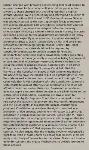 Gideon charged with breaking and entering Trial court refused to appoint counsel for him because florida did not provide free lawyers to those charged with anything less than a capital offense Studied law in prison library and attempted a number of lower court actions Writ of cert to SC Granted it review Gideon was without counsel so the court appointed fortas to represent him Gideon arguments: 14th amendment requires that counsel be appointed to represent an indigent defendant in every criminal case involving a serious offense Great majority of states now make provision for the appointment of counsel in all felony cases, either explicitly or as a matter of practice Wainwright arguments: Betts v. brady rule provides a clear and consistent standard for determining right to counsel under 14th Under federal system, the states should not be required by constitutional mandate to provide counsel for indigent defendants for every case Rights provided by states appointing counsel have not been generally accepted as being fundamental or constitutional in character Historically there is no basis for requiring states to appoint counsel automatically in all states Ruling: unconstitutional The Supreme Court held that the framers of the Constitution placed a high value on the right of the accused to have the means to put up a proper defense, and the state as well as federal courts must respect that right. The Court held that it was consistent with the Constitution to require state courts to appoint attorneys for defendants who could not afford to retain counsel on their own. Fourteenth Amendment does not apply a watered-down version of the Bill of Rights to the states. Since constitutional questions are always open for consideration by the Supreme Court, there is no need to assert a rule about the relationship between the Fourteenth Amendment and the Bill of Rights. In his separate opinion concurring in judgment Constitution guarantees the right to counsel as a protection of due process, and there is no reason to apply that protection in certain cases but not others. Justice John M. Harlan wrote a separate concurring opinion in which he argued that the majority's decision represented an extension of earlier precedent that established the existence of a serious criminal charge to be a "special circumstance" that requires the appointment of counsel. He also argued that the majority's opinion recognized a right to be valid in state courts as well as federal ones; it did not apply a vast body of federal law to the states. States had to alter defender systems and create mechanisms to provide lawyers to those accused