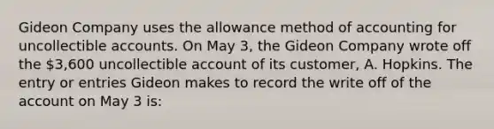 Gideon Company uses the allowance method of accounting for uncollectible accounts. On May 3, the Gideon Company wrote off the 3,600 uncollectible account of its customer, A. Hopkins. The entry or entries Gideon makes to record the write off of the ac<a href='https://www.questionai.com/knowledge/kIt7oUhyhX-count-on' class='anchor-knowledge'>count on</a> May 3 is: